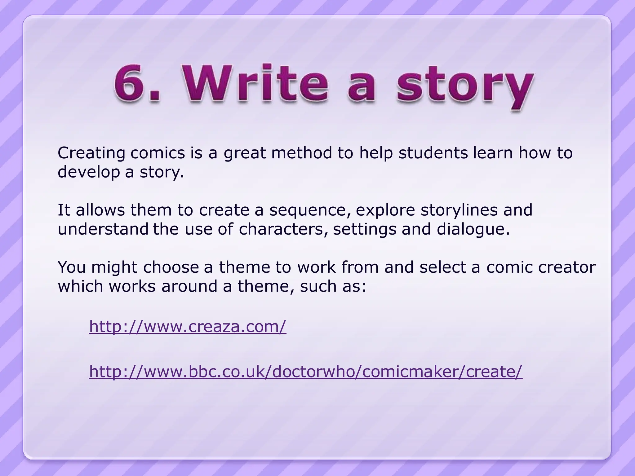 Creating comics is a great method to help students learn how to
develop a story.

It allows them to create a sequence, explore storylines and
understand the use of characters, settings and dialogue.

You might choose a theme to work from and select a comic creator
which works around a theme, such as:

   http://www.creaza.com/

   http://www.bbc.co.uk/doctorwho/comicmaker/create/
 