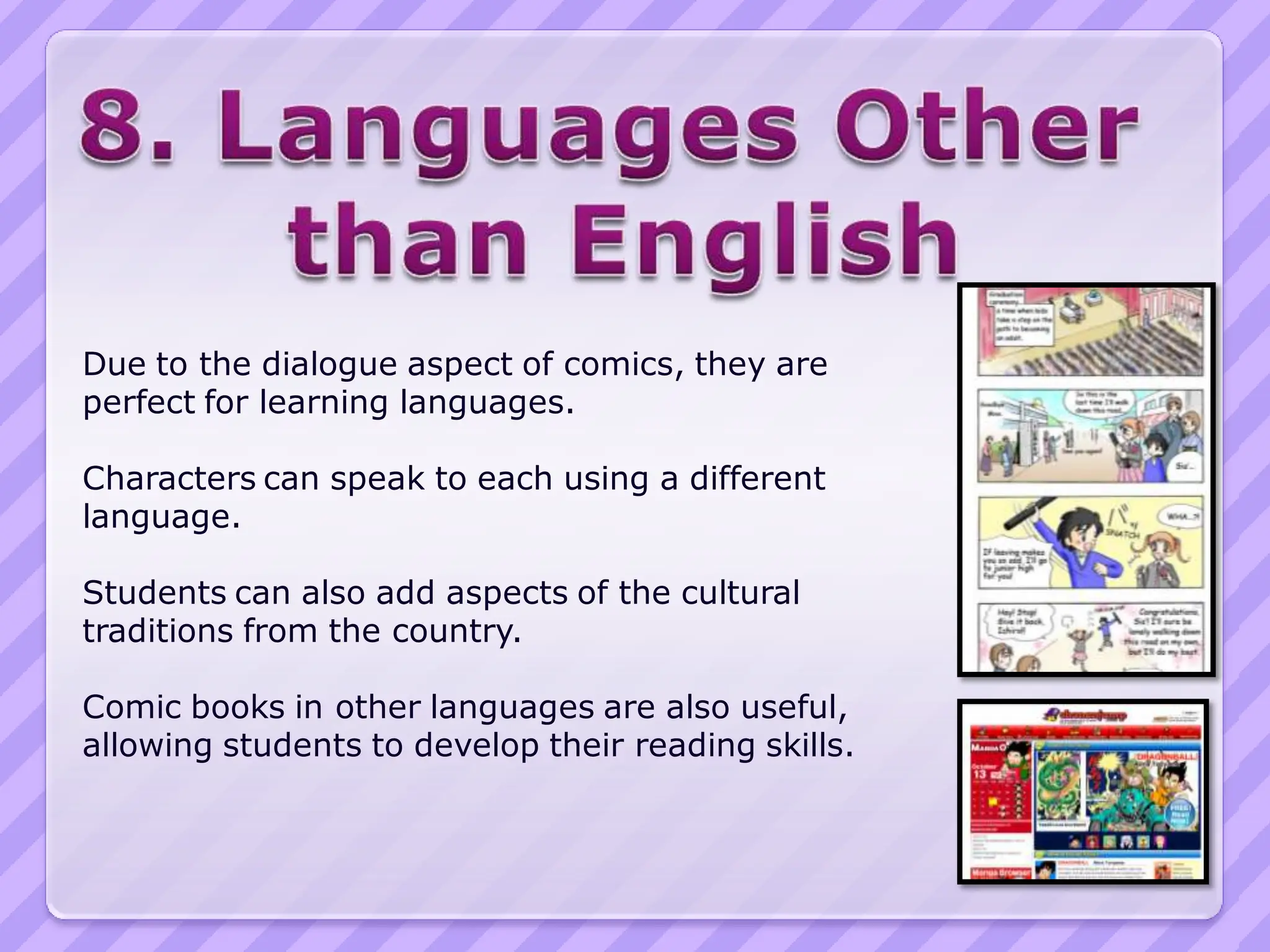 Due to the dialogue aspect of comics, they are
perfect for learning languages.

Characters can speak to each using a different
language.

Students can also add aspects of the cultural
traditions from the country.

Comic books in other languages are also useful,
allowing students to develop their reading skills.
 