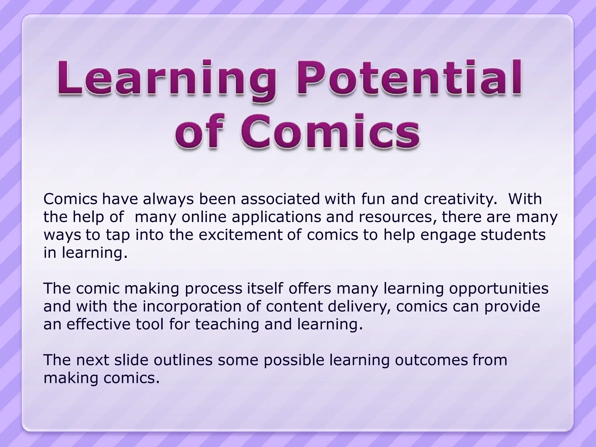 Comics have always been associated with fun and creativity. With
the help of many online applications and resources, there are many
ways to tap into the excitement of comics to help engage students
in learning.

The comic making process itself offers many learning opportunities
and with the incorporation of content delivery, comics can provide
an effective tool for teaching and learning.

The next slide outlines some possible learning outcomes from
making comics.
 