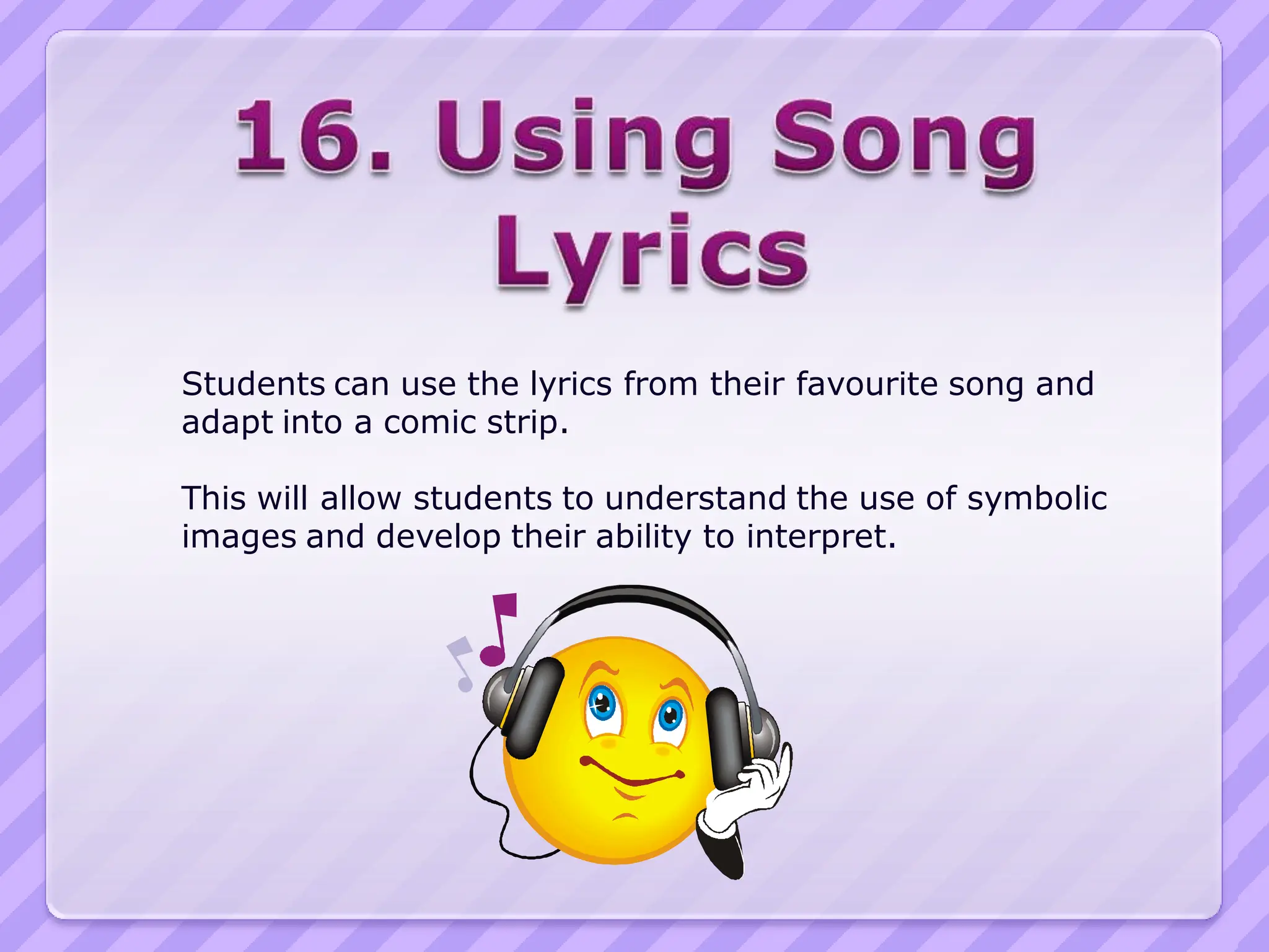 Students can use the lyrics from their favourite song and
adapt into a comic strip.

This will allow students to understand the use of symbolic
images and develop their ability to interpret.
 