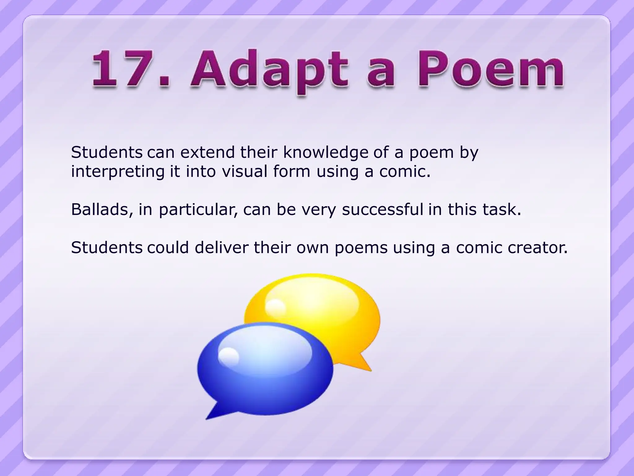 Students can extend their knowledge of a poem by
interpreting it into visual form using a comic.

Ballads, in particular, can be very successful in this task.

Students could deliver their own poems using a comic creator.
 