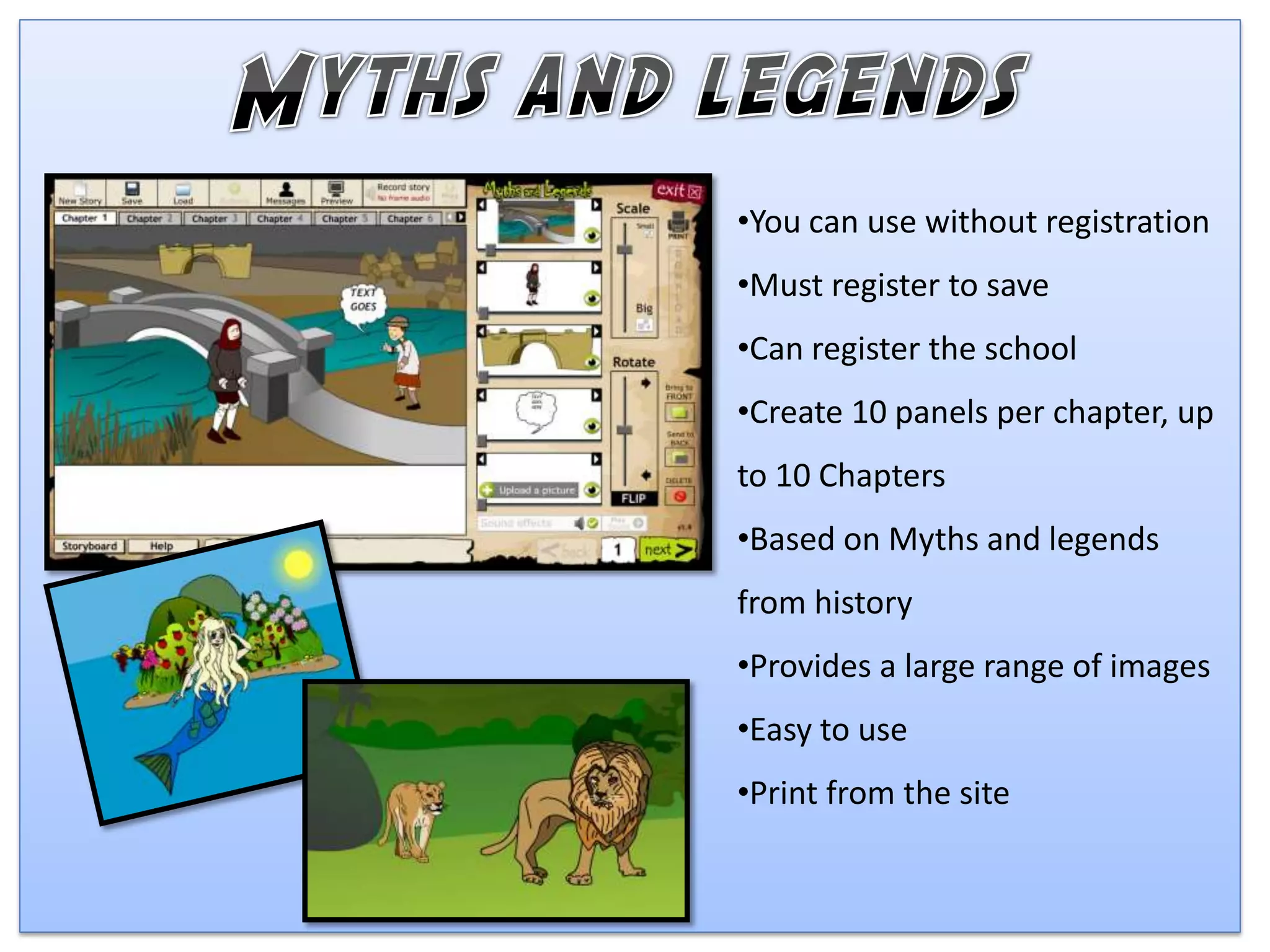 •You can use without registration
•Must register to save
•Can register the school
•Create 10 panels per chapter, up
to 10 Chapters
•Based on Myths and legends
from history
•Provides a large range of images
•Easy to use
•Print from the site
 
