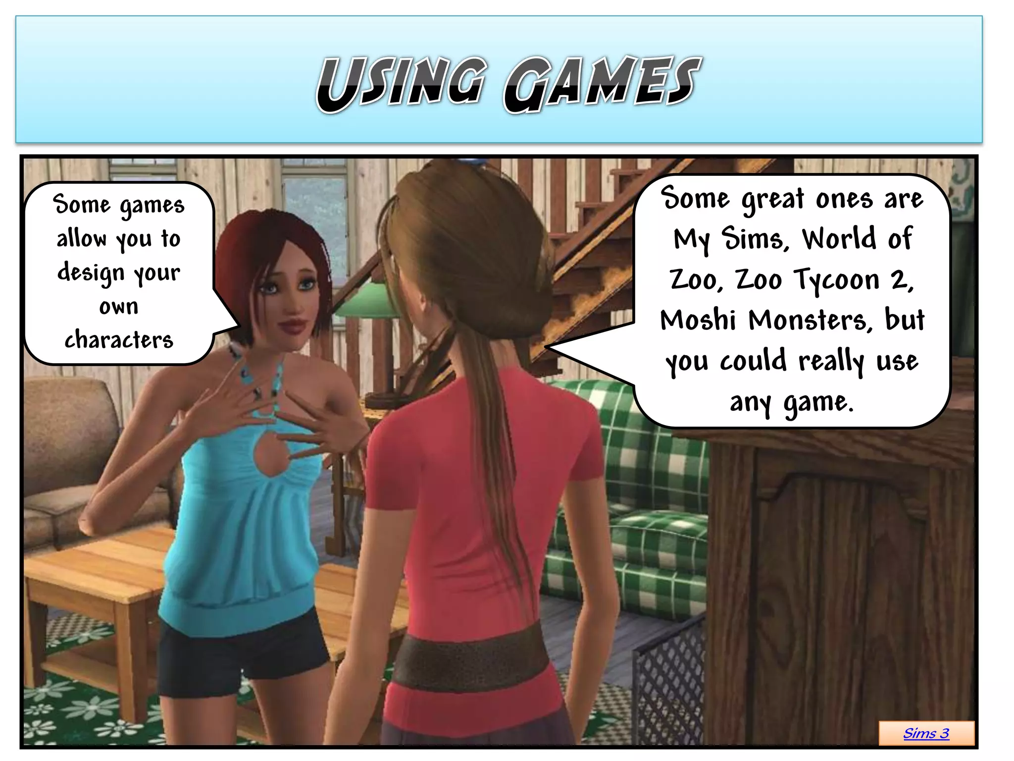Some games     Some great ones are
allow you to    My Sims, World of
design your    Zoo, Zoo Tycoon 2,
    own
               Moshi Monsters, but
 characters
               you could really use
                    any game.




                                 Sims 3
 