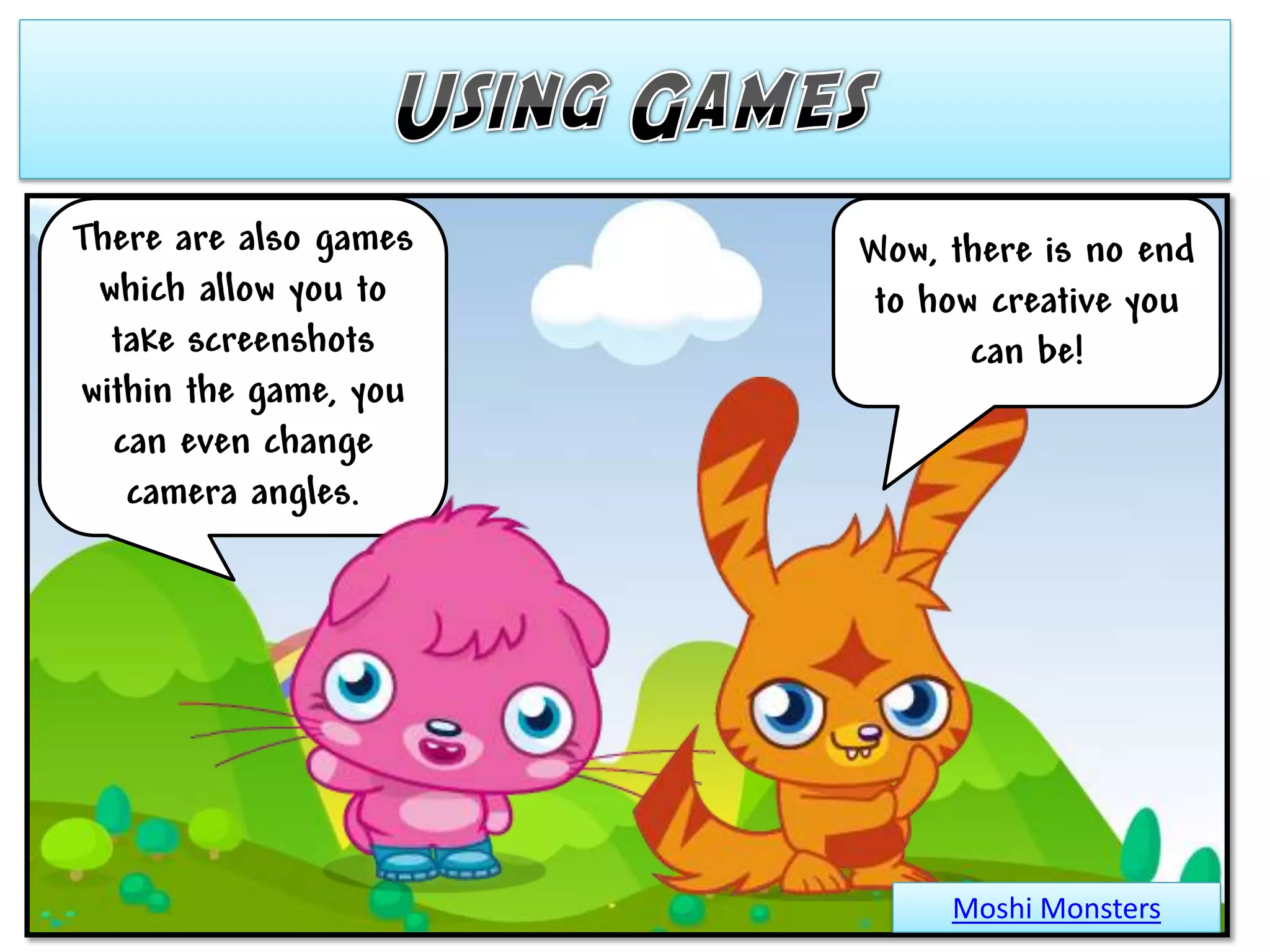 There are also games   Wow, there is no end
 which allow you to     to how creative you
  take screenshots            can be!
within the game, you
  can even change
   camera angles.




                            Moshi Monsters
 