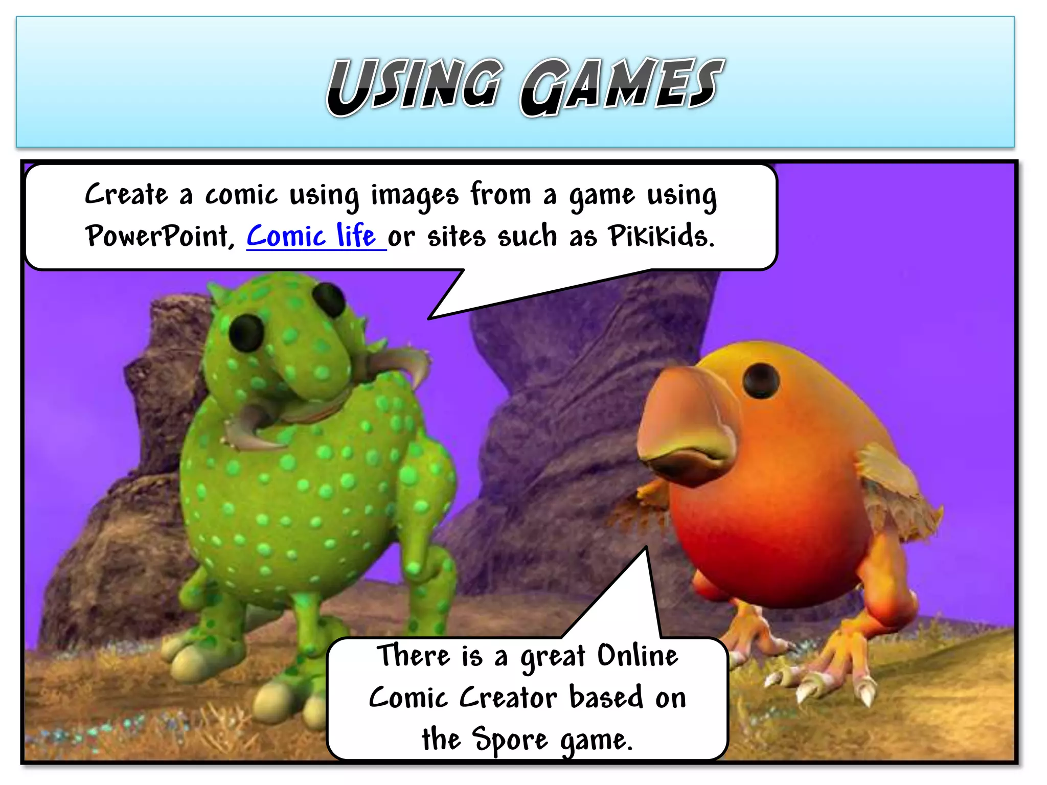 Create a comic using images from a game using
PowerPoint, Comic life or sites such as Pikikids.




                      There is a great Online
                      Comic Creator based on
                         the Spore game.
 