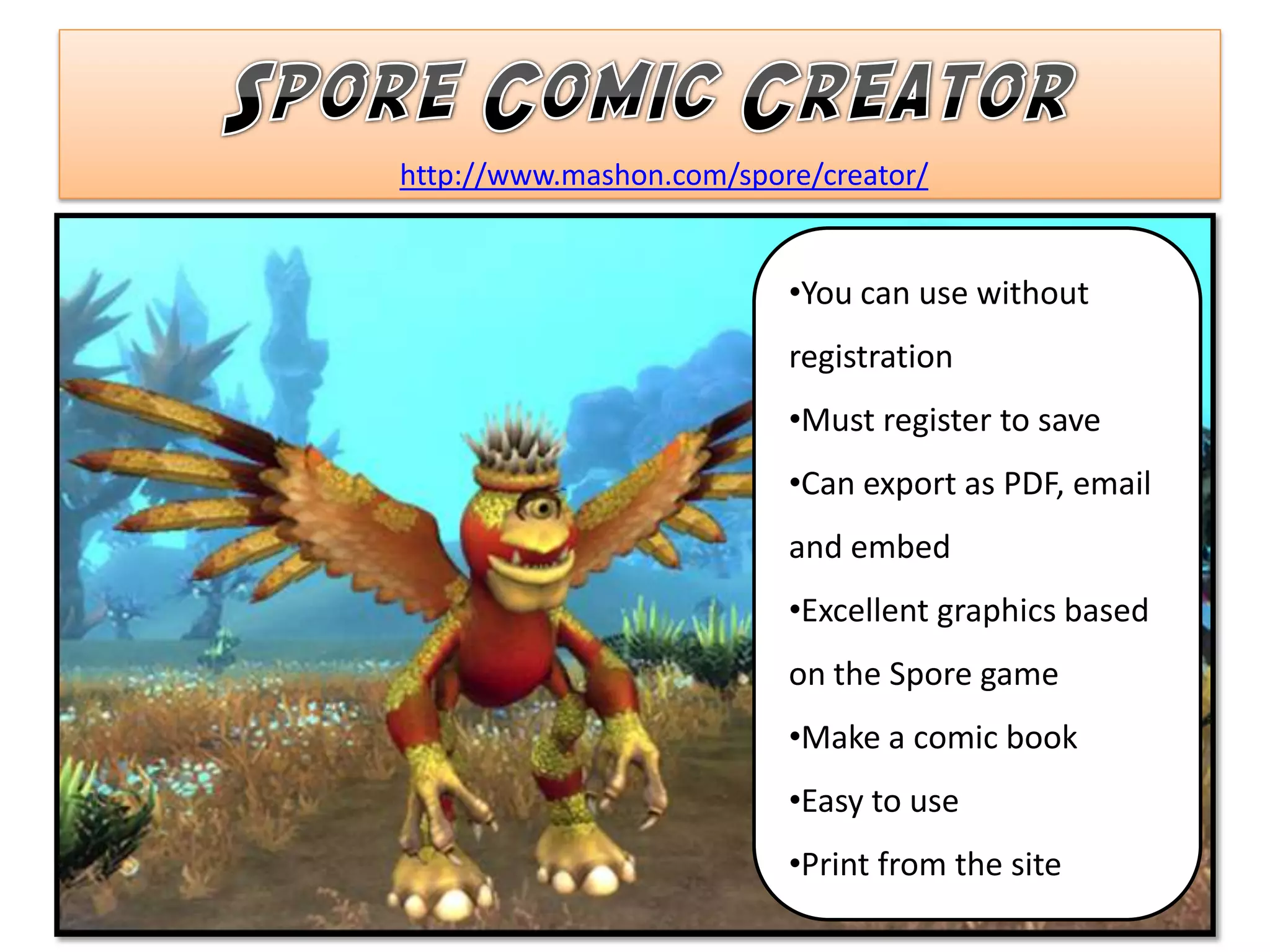 http://www.mashon.com/spore/creator/


                          •You can use without
                          registration
                          •Must register to save
                          •Can export as PDF, email
                          and embed
                          •Excellent graphics based
                          on the Spore game
                          •Make a comic book
                          •Easy to use
                          •Print from the site
 