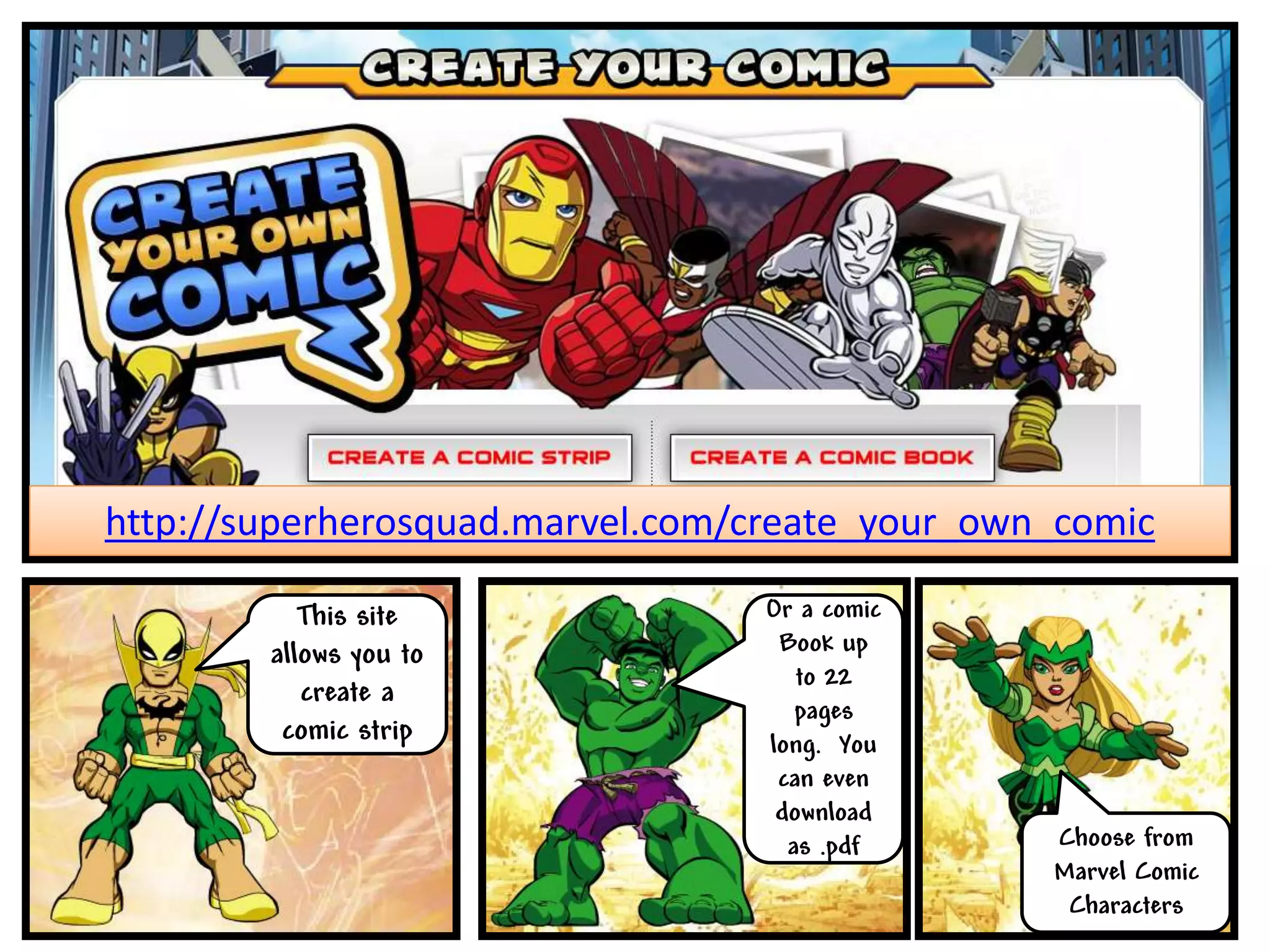 http://superherosquad.marvel.com/create_your_own_comic

           This site              Or a comic
        allows you to              Book up
                                     to 22
           create a
                                     pages
         comic strip              long. You
                                   can even
                                   download
                                    as .pdf     Choose from
                                                Marvel Comic
                                                 Characters
 