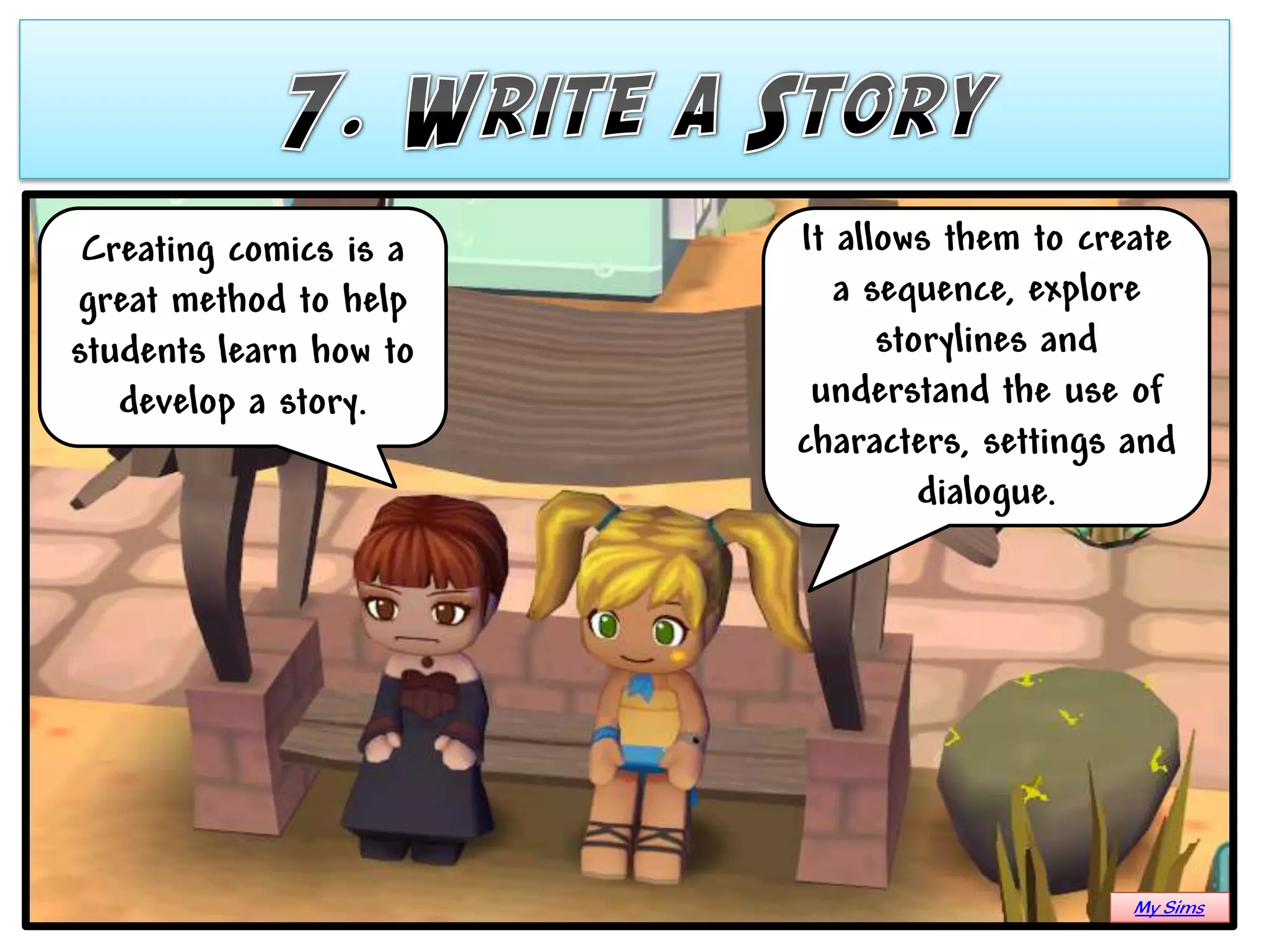 Creating comics is a   It allows them to create
great method to help       a sequence, explore
students learn how to         storylines and
   develop a story.      understand the use of
                        characters, settings and
                                 dialogue.




                                             My Sims
 