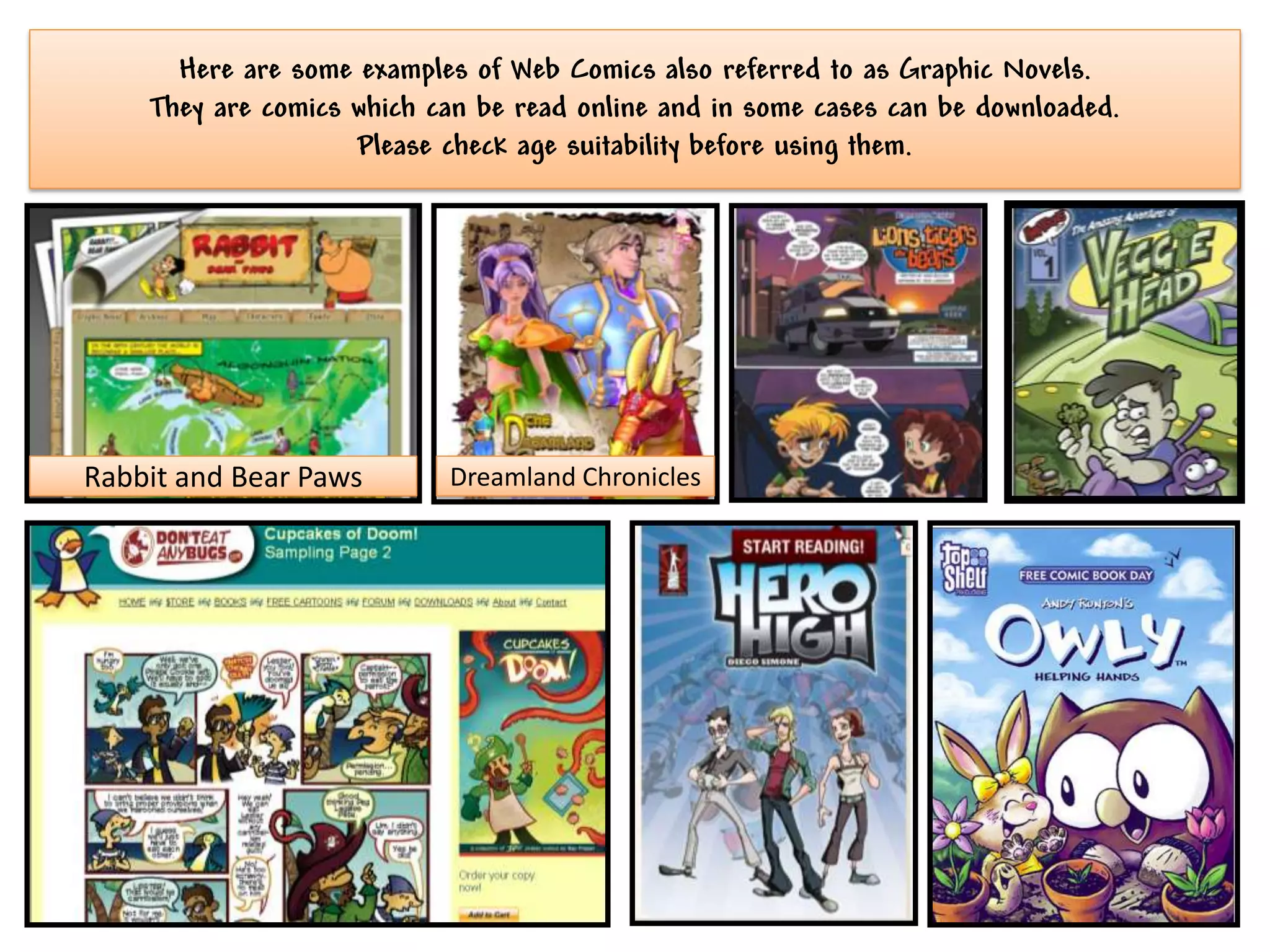 Here are some examples of Web Comics also referred to as Graphic Novels.
    They are comics which can be read online and in some cases can be downloaded.
                    Please check age suitability before using them.




Rabbit and Bear Paws       Dreamland Chronicles
 