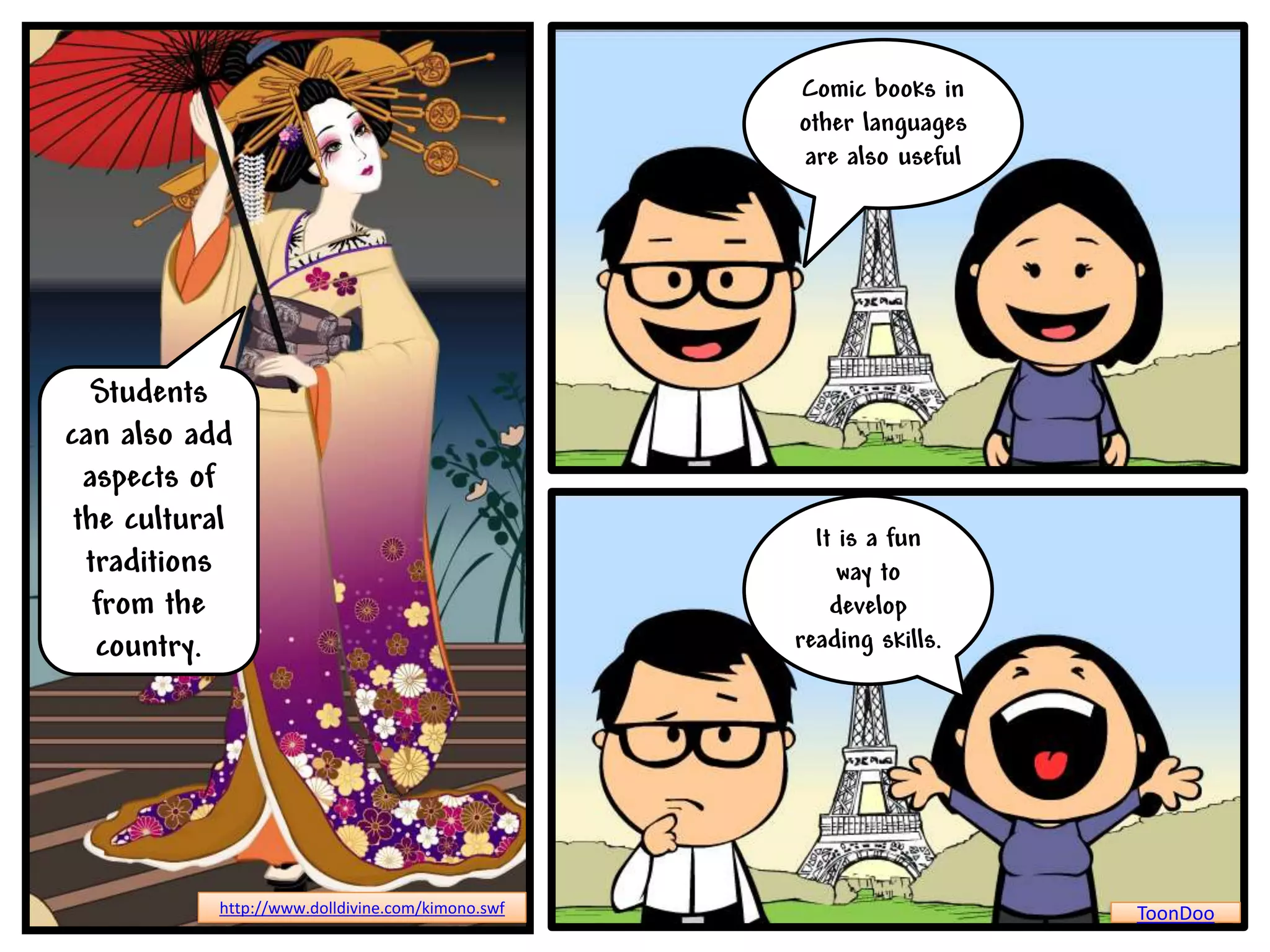 Comic books in
                                                  other languages
                                                  are also useful




   Students
can also add
  aspects of
 the cultural                                       It is a fun
  traditions                                           way to
   from the                                           develop
   country.                                       reading skills.




           http://www.dolldivine.com/kimono.swf                     ToonDoo
 