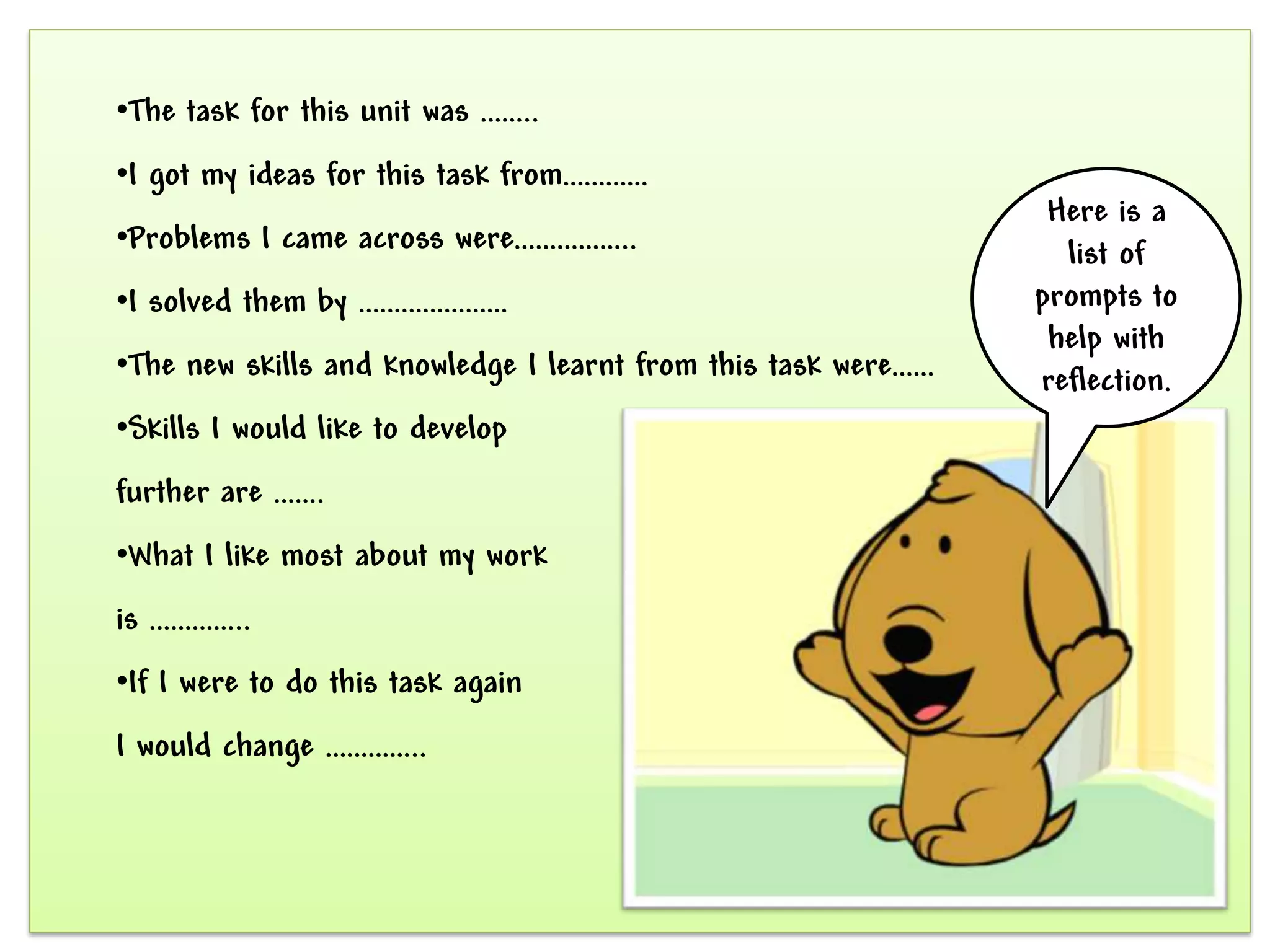 •The task for this unit was ……..
•I got my ideas for this task from…………
                                                                Here is a
•Problems I came across were……………..                              list of
•I solved them by …………………                                      prompts to
                                                                help with
•The new skills and knowledge I learnt from this task were……   reflection.
•Skills I would like to develop
further are …….
•What I like most about my work
is …………..
•If I were to do this task again
I would change …………..
 