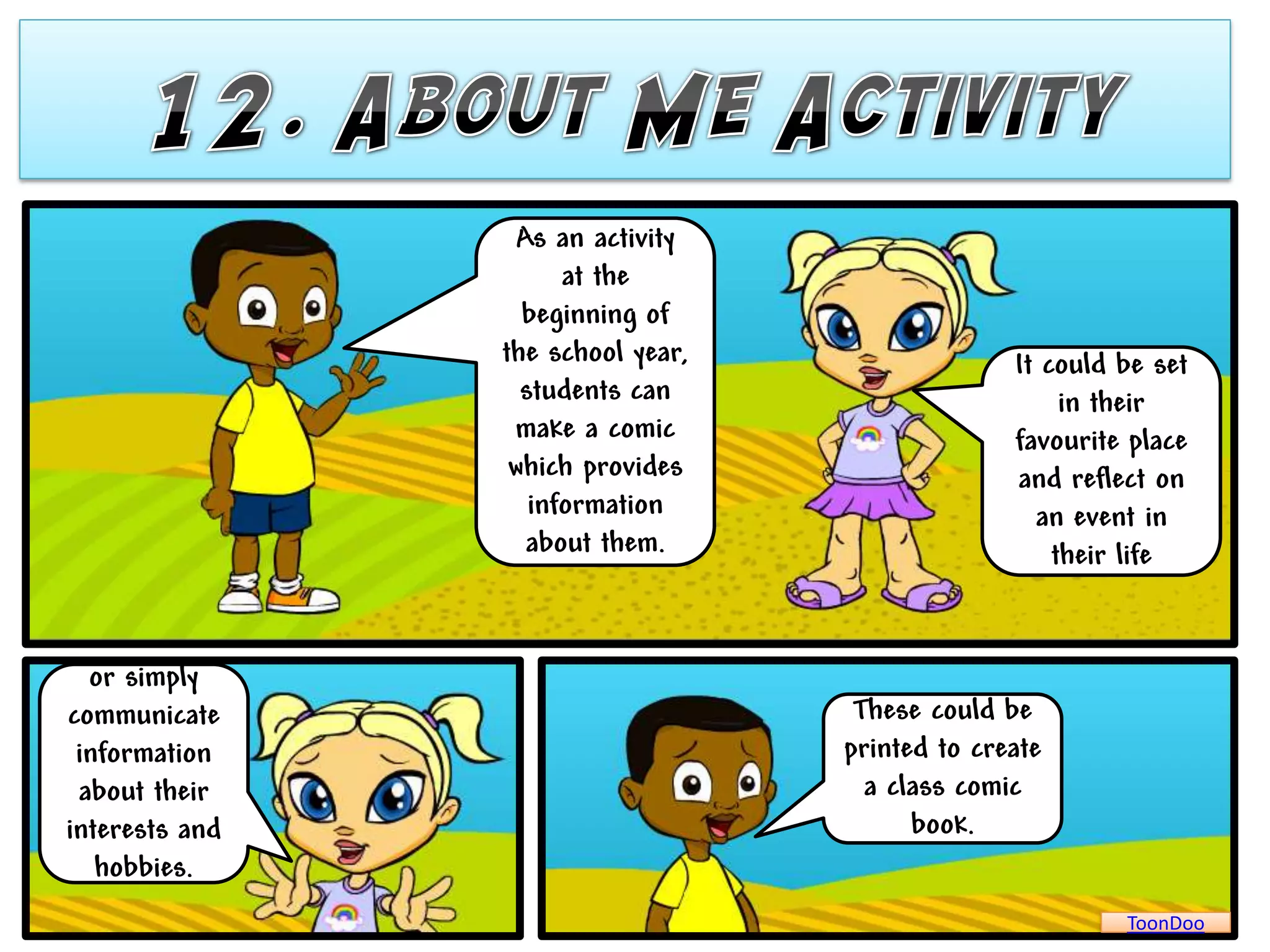 As an activity
                      at the
                  beginning of
                the school year,                 It could be set
                  students can                        in their
                 make a comic                    favourite place
                 which provides                  and reflect on
                   information                     an event in
                   about them.                       their life


  or simply
communicate                         These could be
 information                       printed to create
 about their                         a class comic
interests and                            book.
   hobbies.
                                                          ToonDoo
 