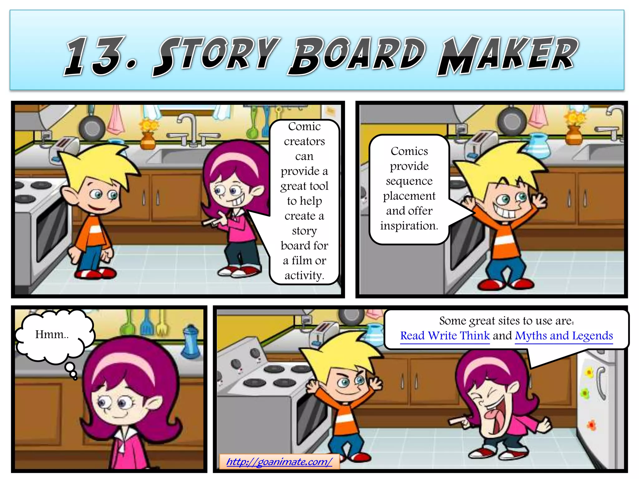 Comic
                   creators
                      can         Comics
                  provide a       provide
                  great tool     sequence
                    to help      placement
                   create a      and offer
                     story      inspiration.
                  board for
                  a film or
                   activity.


                                          Some great sites to use are:
Hmm..                               Read Write Think and Myths and Legends




        http://goanimate.com/
 