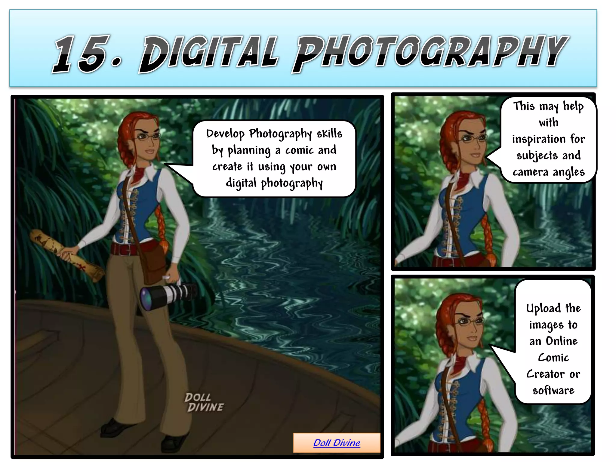 This may help
                                        with
Develop Photography skills        inspiration for
 by planning a comic and           subjects and
 create it using your own         camera angles
    digital photography




                                    Upload the
                                    images to
                                    an Online
                                      Comic
                                    Creator or
                                     software


                    Doll Divine
 