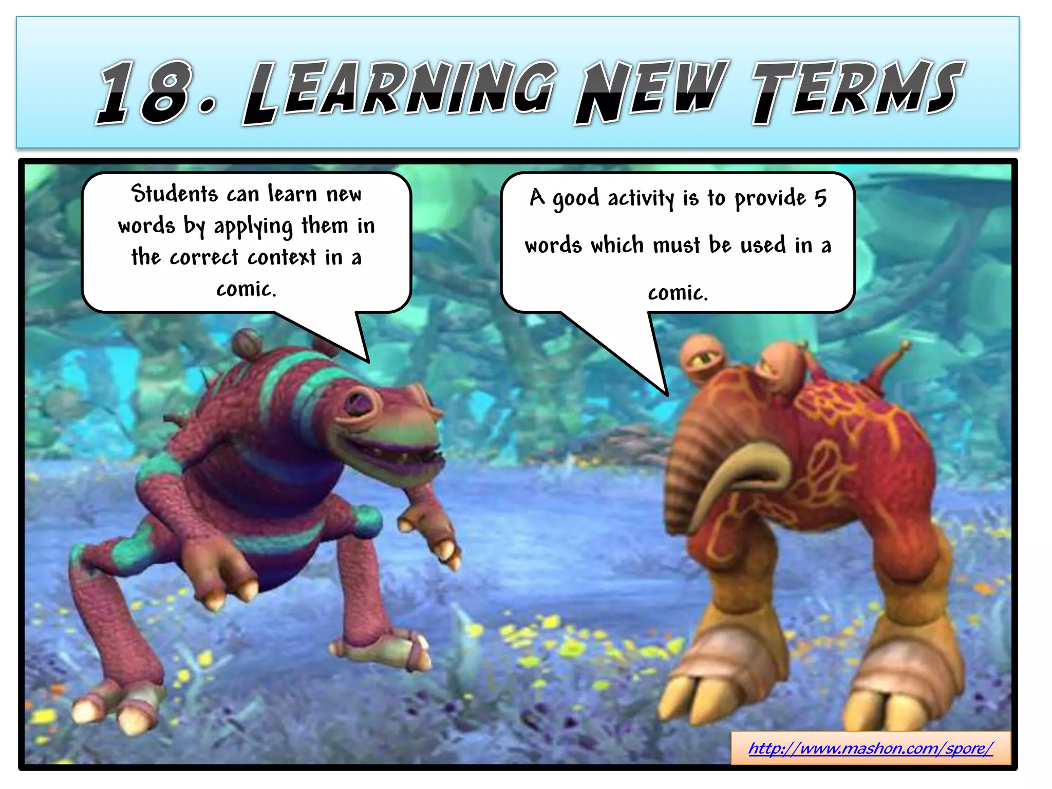 Students can learn new     A good activity is to provide 5
words by applying them in
 the correct context in a   words which must be used in a
         comic.                         comic.




                                                  http://www.mashon.com/spore/
 