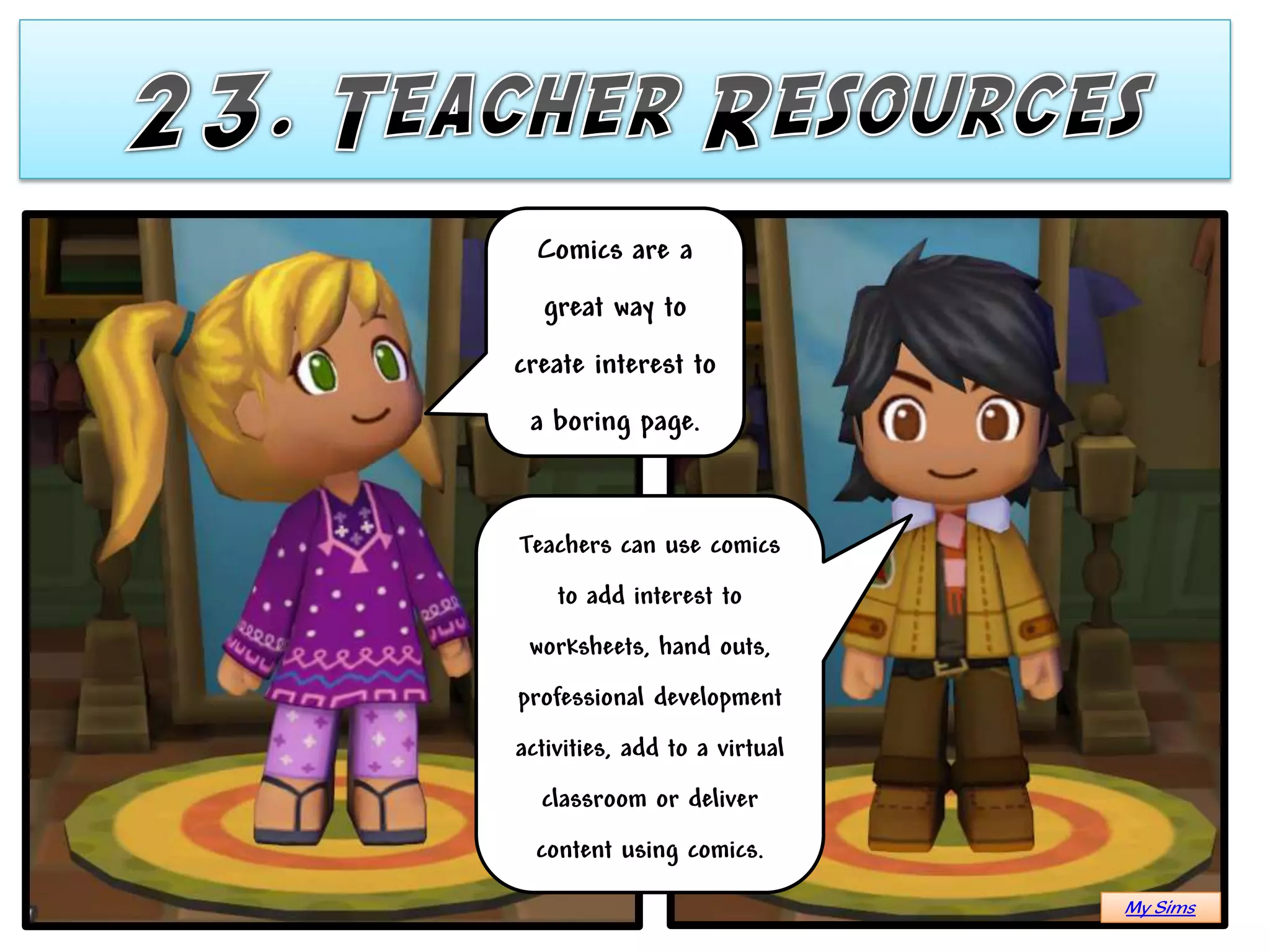Comics are a
  great way to
create interest to
 a boring page.


Teachers can use comics
    to add interest to
 worksheets, hand outs,
professional development
activities, add to a virtual
  classroom or deliver
  content using comics.
                               My Sims
 