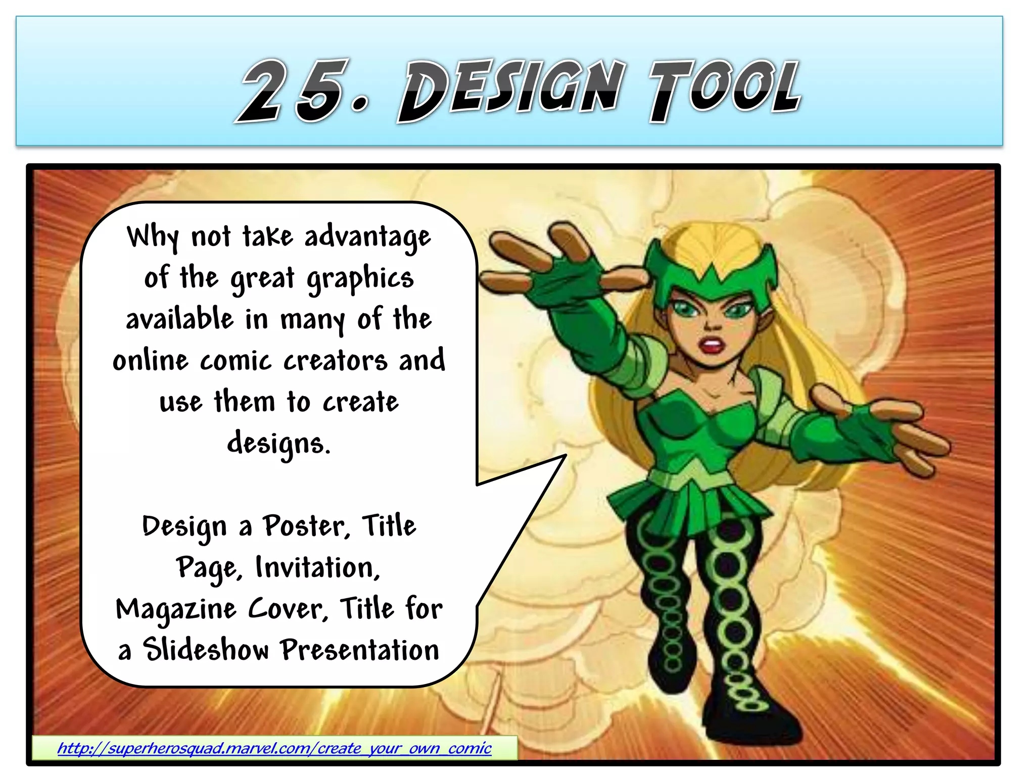 Why not take advantage
        of the great graphics
       available in many of the
      online comic creators and
          use them to create
               designs.

         Design a Poster, Title
            Page, Invitation,
       Magazine Cover, Title for
       a Slideshow Presentation

http://superherosquad.marvel.com/create_your_own_comic
 