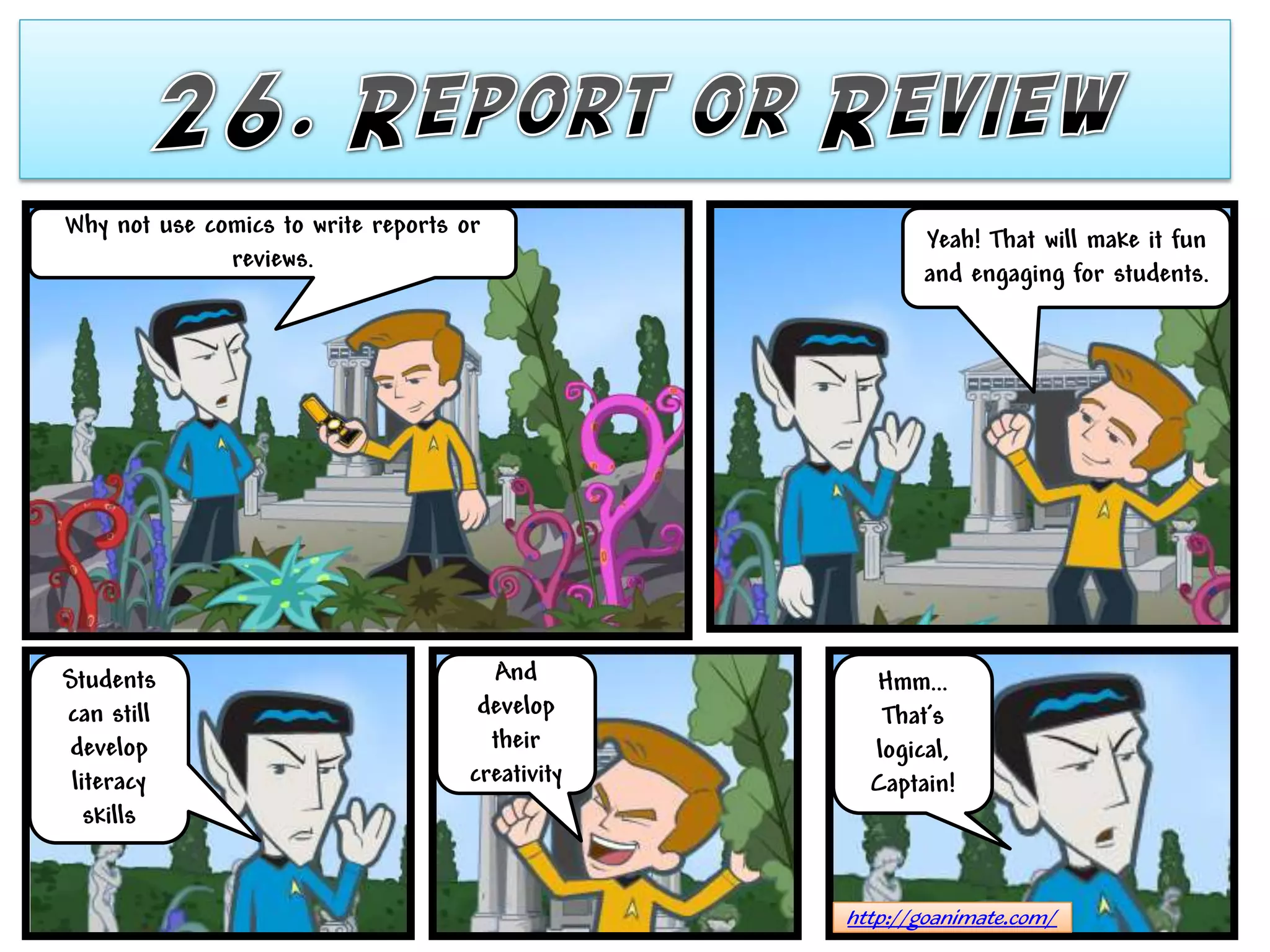 Why not use comics to write reports or
                                                         Yeah! That will make it fun
              reviews.
                                                         and engaging for students.




Students                               And          Hmm…
can still                             develop        That’s
develop                                their        logical,
 literacy                            creativity     Captain!
   skills


                                                  http://goanimate.com/
 