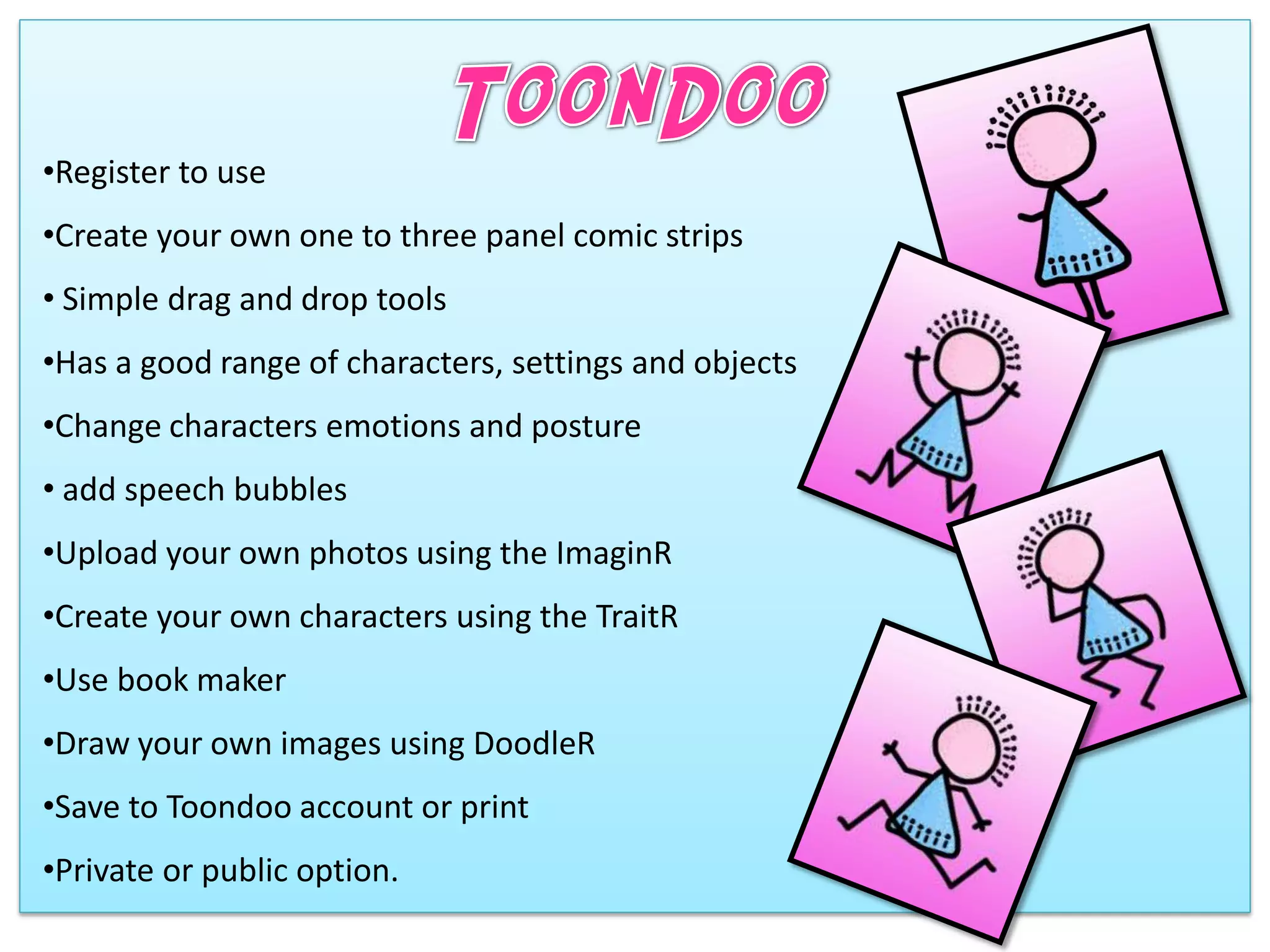 •Register to use
•Create your own one to three panel comic strips
• Simple drag and drop tools
•Has a good range of characters, settings and objects
•Change characters emotions and posture
• add speech bubbles
•Upload your own photos using the ImaginR
•Create your own characters using the TraitR
•Use book maker
•Draw your own images using DoodleR
•Save to Toondoo account or print
•Private or public option.
 