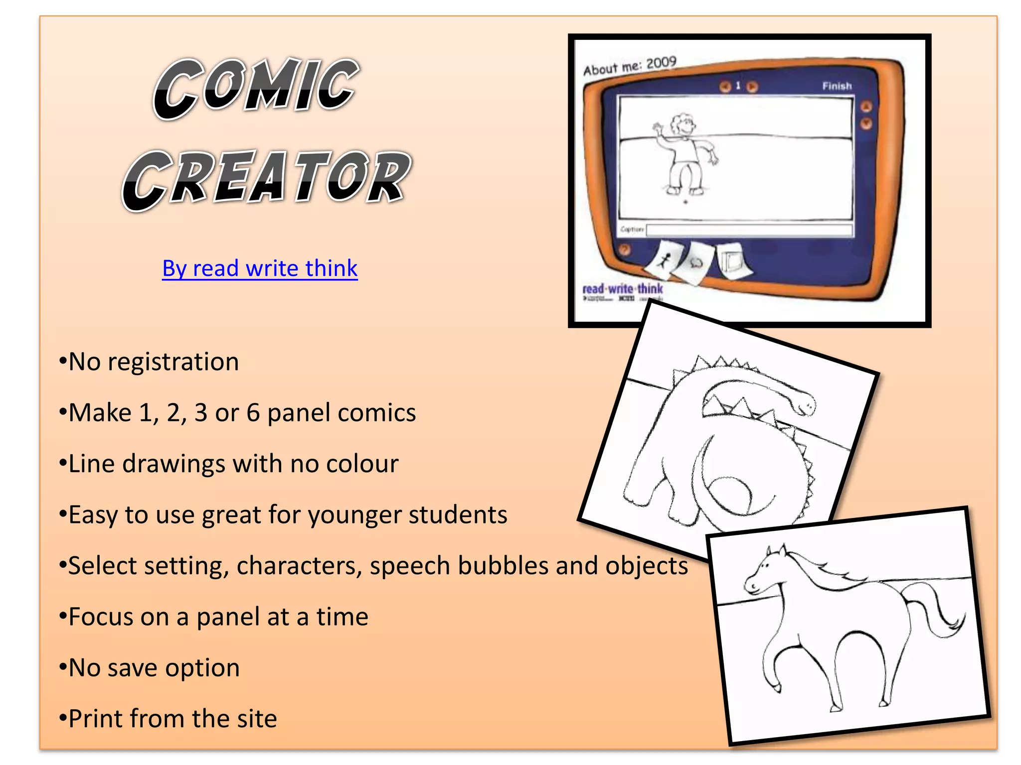 By read write think


•No registration
•Make 1, 2, 3 or 6 panel comics
•Line drawings with no colour
•Easy to use great for younger students
•Select setting, characters, speech bubbles and objects
•Focus on a panel at a time
•No save option
•Print from the site
 