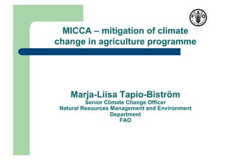MICCA – mitigation of climate
change in agriculture programme




    Marja-Liisa Tapio-Biström
          Senior Climate Change Officer
 Natural Resources Management and Environment
                   Department
                      FAO
 