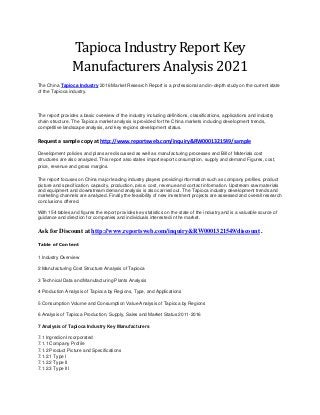 Tapioca Industry Report Key
Manufacturers Analysis 2021
The China Tapioca Industry 2016 Market Research Report is a professional and in-depth study on the current state
of the Tapioca industry.
The report provides a basic overview of the industry including definitions, classifications, applications and industry
chain structure. The Tapioca market analysis is provided for the China markets including development trends,
competitive landscape analysis, and key regions development status.
Request a sample copy at http://www.reportsweb.com/inquiry&RW0001321549/sample
Development policies and plans are discussed as well as manufacturing processes and Bill of Materials cost
structures are also analyzed. This report also states import/export consumption, supply and demand Figures, cost,
price, revenue and gross margins.
The report focuses on China major leading industry players providing information such as company profiles, product
picture and specification, capacity, production, price, cost, revenue and contact information. Upstream raw materials
and equipment and downstream demand analysis is also carried out. The Tapioca industry development trends and
marketing channels are analyzed. Finally the feasibility of new investment projects are assessed and overall research
conclusions offered.
With 154 tables and figures the report provides key statistics on the state of the industry and is a valuable source of
guidance and direction for companies and individuals interested in the market.
Ask for Discount at http://www.reportsweb.com/inquiry&RW0001321549/discount .
Table of Content
1 Industry Overview
2 Manufacturing Cost Structure Analysis of Tapioca
3 Technical Data and Manufacturing Plants Analysis
4 Production Analysis of Tapioca by Regions, Type, and Applications
5 Consumption Volume and Consumption Value Analysis of Tapioca by Regions
6 Analysis of Tapioca Production, Supply, Sales and Market Status 2011-2016
7 Analysis of Tapioca Industry Key Manufacturers
7.1 Ingredion Incorporated
7.1.1 Company Profile
7.1.2 Product Picture and Specifications
7.1.2.1 Type I
7.1.2.2 Type II
7.1.2.3 Type III
 