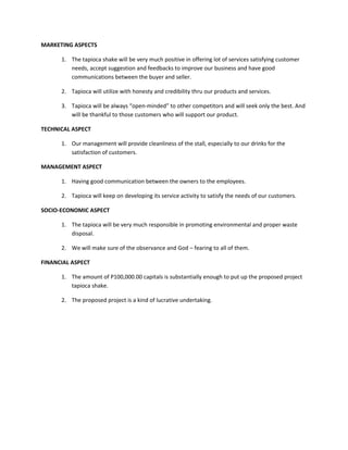 MARKETING ASPECTS

      1. The tapioca shake will be very much positive in offering lot of services satisfying customer
         needs, accept suggestion and feedbacks to improve our business and have good
         communications between the buyer and seller.

      2. Tapioca will utilize with honesty and credibility thru our products and services.

      3. Tapioca will be always “open-minded” to other competitors and will seek only the best. And
         will be thankful to those customers who will support our product.

TECHNICAL ASPECT

      1. Our management will provide cleanliness of the stall, especially to our drinks for the
         satisfaction of customers.

MANAGEMENT ASPECT

      1. Having good communication between the owners to the employees.

      2. Tapioca will keep on developing its service activity to satisfy the needs of our customers.

SOCIO-ECONOMIC ASPECT

      1. The tapioca will be very much responsible in promoting environmental and proper waste
         disposal.

      2. We will make sure of the observance and God – fearing to all of them.

FINANCIAL ASPECT

      1. The amount of P100,000.00 capitals is substantially enough to put up the proposed project
         tapioca shake.

      2. The proposed project is a kind of lucrative undertaking.
 
