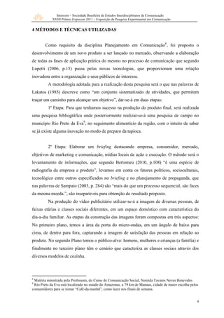 Intercom – Sociedade Brasileira de Estudos Interdisciplinares da Comunicação
XVIII Prêmio Expocom 2011 – Exposição da Pesquisa Experimental em Comunicação
4
4 MÉTODOS E TÉCNICAS UTILIZADAS
Como requisito da disciplina Planejamento em Comunicação8
, foi proposto o
desenvolvimento de um novo produto a ser lançado no mercado, observando a elaboração
de todas as fases de aplicação prática do mesmo no processo de comunicação que segundo
Lupetti (2006, p.15) passa pelas novas tecnologias, que proporcionam uma relação
inovadora entre a organização e seus públicos de interesse.
A metodologia adotada para a realização desta pesquisa será o que nas palavras de
Lakatos (1985) descreve como “um conjunto sistematizado de atividades, que permitem
traçar um caminho para alcançar um objetivo”, dar-se-á em duas etapas:
1ª Etapa: Para que tenhamos sucesso na produção do produto final, será realizada
uma pesquisa bibliográfica onde posteriormente realizar-se-á uma pesquisa de campo no
município Rio Preto da Eva9
, no seguimento alimentício da região, com o intuito de saber
se já existe alguma inovação no modo de preparo da tapioca.
2º Etapa: Elaborar um briefing destacando empresa, consumidor, mercado,
objetivos de marketing e comunicação, mídias locais de ação e execução. O método será o
levantamento de informações, que segundo Bertomeu (2010, p.108) “é uma espécie de
radiografia da empresa e produto”, levamos em conta os fatores políticos, socioculturais,
tecnológico entre outros especificados no briefing e no planejamento de propaganda, que
nas palavras de Sampaio (2003, p. 284) são “mais do que um processo sequencial, são faces
da mesma moeda.”, são inseparáveis para obtenção do resultado proposto.
Na produção do vídeo publicitário utilizar-se-á a imagem de diversas pessoas, de
faixas etárias e classes sociais diferentes, em um espaço doméstico com característica do
dia-a-dia familiar. As etapas da construção das imagens foram compostas em três aspectos:
No primeiro plano, temos a área da porta do micro-ondas, em um ângulo de baixo para
cima, de dentro para fora, capturando a imagem de satisfação das pessoas em relação ao
produto. No segundo Plano temos o público-alvo: homens, mulheres e crianças (a família) e
finalmente no terceiro plano têm o cenário que caracteriza as classes sociais através dos
diversos modelos de cozinha.
8
Matéria ministrada pela Professora, do Curso de Comunicação Social, Nereida Tavares Neves Benevides
9
Rio Preto da Eva está localizado no estado do Amazonas, a 79 km de Manaus, cidade de maior escolha pelos
consumidores para se tomar “Café-da-manhã”, como lazer nos finais de semana.
 
