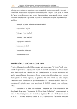 Intercom – Sociedade Brasileira de Estudos Interdisciplinares da Comunicação
XVIII Prêmio Expocom 2011 – Exposição da Pesquisa Experimental em Comunicação
6
valorizavam a estética e o romantismo como expressão de sentimentos, e ainda a inovação e a
criatividade. Para alcançar o propósito de fixação segundo Sampaio, (2003, p.79) no sentido
de: “quem ouve não esquece, que mesmo depois de algum tempo guarda o tema consigo”,
utilizou-se um jingle crto o qual, além de passar as informações desejadas, sujere satisfação e
qualidade
Produção do Jingle: Derivaldo Mota e Dario Mota
Voz: Laraissa Lampert
Tudo que é bom fica fácil
Tudo que é bom fica fácil
Tapioquinha sinhazinha
Extremamente fácil!
Tapioquinha sinhazinha
Extremamente fácil!
5 DESCRIÇÃO DO PRODUTO OU PROCESSO
A tapioquinha de micro-ondas Sinhazinha, que terá como slogan “Tá Pronto!” onde passa o
sentido da praticidade e rapidez, será lançado no mercado alimentício de Manaus no seu
sabor tradicional e suas variantes, ou seja, com pedacinhos de castanha amazônica, com
queijo, tucumã, banana, dentre outros. Possui características diferenciadas e seu processo
ficará pronto em trinta segundos, na potência 100, sem perder seu sabor original,
conservada numa temperatura de aproximadamente 12°C, embalada a vácuo, numa caixa
com cinco (5) unidades, a um custo aproximado de R$ 5,00, podendo variar conforme o
sabor.
Sinhazinha é o nome que receberá a Empresa que ficará responsável pela
distribuição do produto “Tapioquinha de Micro-Ondas Sinhazinha”, a mesma atuará no
ramo de alimentos regionais, tipo instantâneo. O público-alvo será voltado para as classes
A, B e C. Conforme Veronezzi (2009, p. 243) o público-alvo “em muitas situações,
 