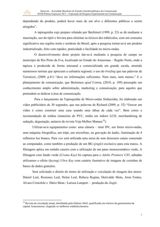 Intercom – Sociedade Brasileira de Estudos Interdisciplinares da Comunicação
XVIII Prêmio Expocom 2011 – Exposição da Pesquisa Experimental em Comunicação
7
dependendo do produto, poderá haver mais de um alvo e diferentes públicos a serem
atingidos”.
A tapioquinha cujo preparo relatado por Bechimol (1999, p. 23) se dá mediante a
maceração, uso do tipiti e fervura para eliminar os tóxicos dos tubérculos, com um consumo
significativo nas regiões norte e nordeste do Brasil, após a pesquisa tornar-se-á um produto
industrializado, feito com rapidez, praticidade e facilidade no micro-ondas.
O desenvolvimento deste projeto dar-se-á mediante a pesquisa de campo no
município de Rio Preto da Eva, localizado no Estado do Amazonas – Região Norte, onde a
tapioca é produzida de forma artesanal e comercializada em grande escala, atraindo
numerosos turistas que apreciam a culinária regional; o uso do briefing que nas palavras de
Veronizzi, (2009, p.41) “deve ter informações suficientes. Nem mais, nem menos.” E o
planejamento de comunicação, que Bertomeu apud Correa, (2010, p. 109) pressupõe um
conhecimento amplo sobre administração, marketing e comunicação, para aqueles que
pretendem se dedicar à área de comunicação.
Para o lançamento da Tapioquinha de Micro-ondas Sinhazinha, foi elaborado um
vídeo publicitário de 30 segundos, que nas palavras de Richard (2009, p. 52) “Gravar um
vídeo é como construir uma casa usando uma tábua de cada vez”. Bem como a
recomendação de mídias (materiais de PVC, mídia em indoor LCD, merchandising de
sedução, degustação, anúncio de revista Veja Melhor Manaus10
).
Utilizar-se-á equipamentos como: uma câmera – mini DV, um forno micro-ondas,
uma máquina fotográfica, um tripé, um microfone, na gravação do áudio, iluminação de 4
refletores luz branca. Para voz será utilizada uma mesa de som dezesseis canais conectado
ao computador, como também a produção de um BG (jingle) exclusivo para esta marca. A
filmagem aplica em estúdio caseiro com a utilização de um pano monocromático verde, A
filmagem com fundo verde (Croma Kay) foi captura para o Adobe Premiere CS5, editadas
utilizamos o efeito (keying) Ultra Kay com cenário ilustrativo de imagens de cozinhas de
banco de dados gratuitos.
Será solicitado o direito do termo de utilização e veiculação de imagem dos atores:
Daniel Leal, Rosiones Leal, Helen Leal, Rebeca Regina, Derivaldo Mota, Aron Fontes,
Alvaro Cristofole e Dário Mota / Larissa Lampert – produção do Jingle.
10
Revista de circulação anual, distribuída pela Editora Abril, qualificada em roteiros da gastronomia da
capital Amazonense, elegendo os melhores estabelecimentos.
 