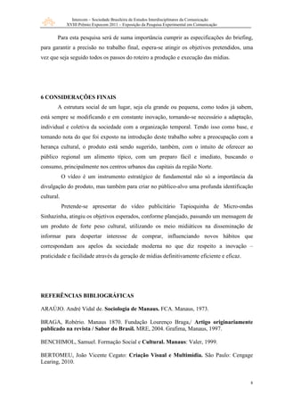 Intercom – Sociedade Brasileira de Estudos Interdisciplinares da Comunicação
XVIII Prêmio Expocom 2011 – Exposição da Pesquisa Experimental em Comunicação
8
Para esta pesquisa será de suma importância cumprir as especificações do briefing,
para garantir a precisão no trabalho final, espera-se atingir os objetivos pretendidos, uma
vez que seja seguido todos os passos do roteiro a produção e execução das mídias.
6 CONSIDERAÇÕES FINAIS
A estrutura social de um lugar, seja ela grande ou pequena, como todos já sabem,
está sempre se modificando e em constante inovação, tornando-se necessário a adaptação,
individual e coletiva da sociedade com a organização temporal. Tendo isso como base, e
tomando nota do que foi exposto na introdução deste trabalho sobre a preocupação com a
herança cultural, o produto está sendo sugerido, também, com o intuito de oferecer ao
público regional um alimento típico, com um preparo fácil e imediato, buscando o
consumo, principalmente nos centros urbanos das capitais da região Norte.
O vídeo é um instrumento estratégico de fundamental não só a importância da
divulgação do produto, mas também para criar no público-alvo uma profunda identificação
cultural.
Pretende-se apresentar do vídeo publicitário Tapioquinha de Micro-ondas
Sinhazinha, atingiu os objetivos esperados, conforme planejado, passando um mensagem de
um produto de forte peso cultural, utilizando os meio midiáticos na disseminação de
informar para despertar interesse de comprar, influenciando novos hábitos que
correspondam aos apelos da sociedade moderna no que diz respeito a inovação –
praticidade e facilidade através da geração de mídias definitivamente eficiente e eficaz.
REFERÊNCIAS BIBLIOGRÁFICAS
ARAÚJO. André Vidal de. Sociologia de Manaus. FCA. Manaus, 1973.
BRAGA, Robério. Manaus 1870. Fundação Lourenço Braga,/ Artigo originariamente
publicado na revista / Sabor do Brasil. MRE, 2004. Grafima, Manaus, 1997.
BENCHIMOL, Samuel. Formação Social e Cultural. Manaus: Valer, 1999.
BERTOMEU, João Vicente Cegato: Criação Visual e Multimídia. São Paulo: Cengage
Learing, 2010.
 
