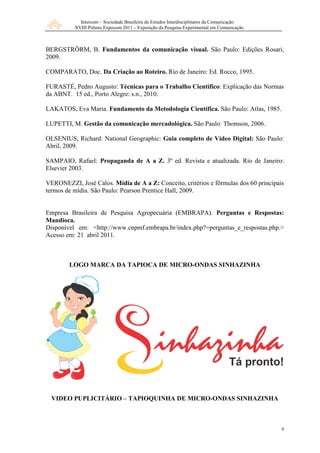 Intercom – Sociedade Brasileira de Estudos Interdisciplinares da Comunicação
XVIII Prêmio Expocom 2011 – Exposição da Pesquisa Experimental em Comunicação
9
BERGSTRÖRM, B. Fundamentos da comunicação visual. São Paulo: Edições Rosari,
2009.
COMPARATO, Doc. Da Criação ao Roteiro. Rio de Janeiro: Ed. Rocco, 1995.
FURASTÉ, Pedro Augusto: Técnicas para o Trabalho Científico: Explicação das Normas
da ABNT. 15 ed., Porto Alegre: s.n., 2010.
LAKATOS, Eva Maria. Fundamento da Metodologia Científica. São Paulo: Atlas, 1985.
LUPETTI, M. Gestão da comunicação mercadológica. São Paulo: Thomson, 2006.
OLSENIUS, Richard: National Geographic: Guia completo de Vídeo Digital: São Paulo:
Abril, 2009.
SAMPAIO, Rafael: Propaganda de A a Z. 3º ed. Revista e atualizada. Rio de Janeiro:
Elsevier 2003.
VERONEZZI, José Calos. Mídia de A a Z: Conceito, critérios e fôrmulas dos 60 principais
termos de mídia. São Paulo: Pearson Prentice Hall, 2009.
Empresa Brasileira de Pesquisa Agropecuária (EMBRAPA). Perguntas e Respostas:
Mandioca.
Disponível em: <http://www.cnpmf.embrapa.br/index.php?=perguntas_e_respostas.php.>
Acesso em: 21 abril 2011.
LOGO MARCA DA TAPIOCA DE MICRO-ONDAS SINHAZINHA
VIDEO PUPLICITÁRIO – TAPIOQUINHA DE MICRO-ONDAS SINHAZINHA
 