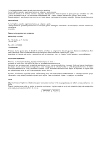 Corte os ingredientes para o recheio bem picadinhos e misture.
Numa frigideira, espalhe a goma da tapioca, já salgada a gosto, depois
acrescente a mistura de recheio, execeto o requeijão. Jogue por cima mais um pouco da goma, para que o recheio não solte.
Quando a tapioca começar a se desprender da frigideira e vire. Quando começar a arranhar a frigideira, está pronta.
Despeje sobre um guardanapo reservado ou num prato, passe manteiga e acrescente o requeijão. Dobre e sirva ainda quente.

Tapioca Doce

Numa frigideira, espalhe a goma da tapioca, já salgada a gosto.
Despeje sobre um guardanapo reservado ou num prato, passe manteiga e acrescente o recheio de côco e o leite condensado,
ou calda de
chocolate.

Restaurantes que servem este prato

Barraca do Tio João

Av. 2 de Junho, s/ nº - Centro
Cacoal - RO

Tel.: (69) 3441-8902
Curiosidades

A tapioca é uma iguaria típica do Brasil. No entanto, o recheio foi um presente dos portugueses, fãs do doce da tapioca. Mais
tarde, os nossos colonizadores descobriram que a tapioca servia como bom substituto para o pão.
Mas não é só Portugal que admira o alimento, na Ásia se consome o chá e os Estados Unidos adoram o pudim de tapioca.

História do ingrediente

A tapioca é uma espécie de beiju, típica culinária indígena do Norte e
Nordeste do Brasil, feita com amido de milho ou fécula estraída da mandioca.
Depois da raiz ser descascada e ralada é depositada em um instrumento cilíndrico chamado titpiti que fica pendurado para
que todo o líquido escorra para um recipiente. A parte mais pesada da solução "senta" no fundo da panela. Em cima da massa
branca resultante fica um "soro" amarelado chamado tucupi. A massa que fica ao fundo depois de separada do líquido deve
ser colocada para secar ao sol. Eis a massa para fazer a tapioca.

No Brasil, a tradicional tapioca é servida com manteiga, mas com criatividade os recheios foram se tornando variados: queijo,
carne de sol, côco, leite condensado, banana entre outros. Para acompanhar, o ideal é o café puro ou com leite.

Dicas

Dê preferência às frigideiras antiaderentes para fazer estas receitas. E não esqueça de aquecê-la bem para que a tapioca não
grude.
Quando começarem a soltar as bordas da tapioca, movimente a frigideira para ver se já está toda solta, caso não esteja utilize
uma espátula para auxiliar na hora de virá-la.
                                                   IMPRIMIR       FECHAR
 