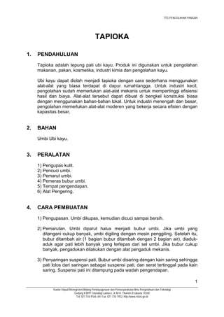 TTG PENGOLAHAN PANGAN




                                               TAPIOKA

1.   PENDAHULUAN
     Tapioka adalah tepung pati ubi kayu. Produk ini digunakan untuk pengolahan
     makanan, pakan, kosmetika, industri kimia dan pengolahan kayu.

     Ubi kayu dapat diolah menjadi tapioka dengan cara sederhana menggunakan
     alat-alat yang biasa terdapat di dapur rumahtangga. Untuk industri kecil,
     pengolahan sudah memerlukan alat-alat mekanis untuk mempertinggi efisiensi
     hasil dan biaya. Alat-alat tersebut dapat dibuat di bengkel konstruksi biasa
     dengan menggunakan bahan-bahan lokal. Untuk industri menengah dan besar,
     pengolahan memerlukan alat-alat moderen yang bekerja secara efisien dengan
     kapasitas besar.


2.   BAHAN
     Umbi Ubi kayu.


3.   PERALATAN
     1) Pengupas kulit.
     2) Pencuci umbi.
     3) Pemarut umbi.
     4) Pemeras bubur umbi.
     5) Tempat pengendapan.
     6) Alat Pengering.


4.   CARA PEMBUATAN
     1) Pengupasan. Umbi dikupas, kemudian dicuci sampai bersih.

     2) Pemarutan. Umbi diparut halus menjadi bubur umbi. Jika umbi yang
        ditangani cukup banyak, umbi digiling dengan mesin penggiling. Setelah itu,
        bubur ditambah air (1 bagian bubur ditambah dengan 2 bagian air), diaduk-
        aduk agar pati lebih banyak yang terlepas dari sel umbi. Jika bubur cukup
        banyak, pengadukan dilakukan dengan alat pengaduk mekanis.

     3) Penyaringan suspensi pati. Bubur umbi disaring dengan kain saring sehingga
        pati lolos dari saringan sebagai suspensi pati, dan serat tertinggal pada kain
        saring. Suspensi pati ini ditampung pada wadah pengendapan.

                                                                                                                          1
             Kantor Deputi Menegristek Bidang Pendayagunaan dan Pemasyarakatan Ilmu Pengetahuan dan Teknologi
                              Gedung II BPP Teknologi Lantai 6, Jl. M.H. Thamrin 8 Jakarta 10340
                                Tel. 021 316 9166~69, Fax. 021 316 1952, http://www.ristek.go.id
 