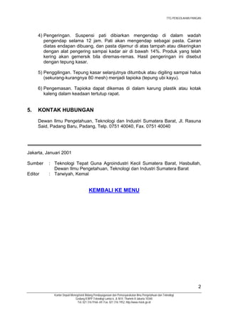 TTG PENGOLAHAN PANGAN




     4) Pengeringan. Suspensi pati dibiarkan mengendap di dalam wadah
        pengendap selama 12 jam. Pati akan mengendap sebagai pasta. Cairan
        diatas endapan dibuang, dan pasta dijemur di atas tampah atau dikeringkan
        dengan alat pengering sampai kadar air di bawah 14%. Produk yang telah
        kering akan gemersik bila diremas-remas. Hasil pengeringan ini disebut
        dengan tepung kasar.

     5) Penggilingan. Tepung kasar selanjutnya ditumbuk atau digiling sampai halus
        (sekurang-kurangnya 80 mesh) menjadi tapioka (tepung ubi kayu).

     6) Pengemasan. Tapioka dapat dikemas di dalam karung plastik atau kotak
        kaleng dalam keadaan tertutup rapat.


5.   KONTAK HUBUNGAN
     Dewan Ilmu Pengetahuan, Teknologi dan Industri Sumatera Barat, Jl. Rasuna
     Said, Padang Baru, Padang, Telp. 0751 40040, Fax. 0751 40040




Jakarta, Januari 2001

Sumber    : Teknologi Tepat Guna Agroindustri Kecil Sumatera Barat, Hasbullah,
            Dewan Ilmu Pengetahuan, Teknologi dan Industri Sumatera Barat
Editor    : Tarwiyah, Kemal


                                       KEMBALI KE MENU




                                                                                                                         2
            Kantor Deputi Menegristek Bidang Pendayagunaan dan Pemasyarakatan Ilmu Pengetahuan dan Teknologi
                             Gedung II BPP Teknologi Lantai 6, Jl. M.H. Thamrin 8 Jakarta 10340
                               Tel. 021 316 9166~69, Fax. 021 316 1952, http://www.ristek.go.id
 