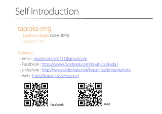 Self Introduction�
tapioka-eng
Takahiro Okada (岡田 貴裕)
Hayashi Piro
Contact :
- email : okada.takahiro111@gmail.com
- Facebook : https://www.facebook.com/takahiro.okada1
- slideshare : http://www.slideshare.net/kopanitsa/presentations
- web : http://kopanitsa.seesaa.net

facebook	

mail	

 