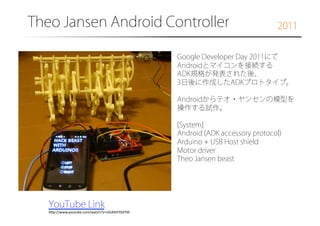 Theo Jansen Android Controller�

2011

Google Developer Day 2011にて
Androidとマイコンを接続する
ADK規格が発表された後、
3日後に作成したADKプロトタイプ。
Androidからテオ・ヤンセンの模型を
操作する試作。
[System]
Android (ADK accessory protocol)
Arduino + USB Host shield
Motor driver
Theo Jansen beast

YouTube Link
h7p://www.youtube.com/watch?v=zGtANYYb97M	

 
