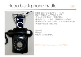 Retro black phone cradle

2011

充電するだけではないクレードルの
可能性を探るためのプロトタイプ
- スマホを接続すると、充電が開始
- 電話がかかってくると、黒電話のベルが鳴る
- 黒電話のダイアルを回せば、スマホから発信可能
- 黒電話の受話器で通話可能

[System]
Android
Arduino (Android ADK)

2011/12 Make Tokyo Meeting 05にて展示

 