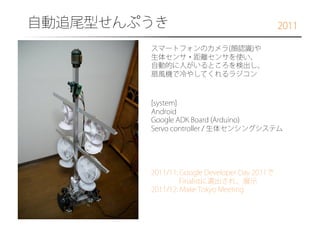 自動追尾型せんぷうき

2011

スマートフォンのカメラ(顔認識)や
生体センサ・距離センサを使い、
自動的に人がいるところを検出し、
扇風機で冷やしてくれるラジコン

[system]
Android
Google ADK Board (Arduino)
Servo controller / 生体センシングシステム

2011/11: Google Developer Day 2011で
Finalistに選出され、展示
2011/12: Make Tokyo Meeting

 