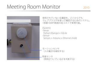 Meeting Room Monitor�

2010

使用されていない会議室を、どこからでも
ウェブブラウザを使って確認するためのシステム。
1部屋1000円程度の低コストで実現可能。
[System]
- Server
Python (Django) + SQLite
-Sensor
Sensors + Arduino + Ethernet shield

モーションセンサ
（人の動きを検知する）
照度センサ
（照明がついているかを判断する）

 