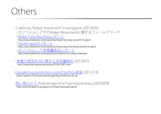 Others�
- California Maker movement investigation (2013/05)
- カリフォルニアでのMaker Movementに関するフィールドワーク
- Maker Faire Bay Areaレポート
http://www.slideshare.net/kopanitsa/maker-faire-bay-area-2013-report

- Hacker spaceレポート
http://www.slideshare.net/kopanitsa/hackerspace-techshop-stanford-report

- カリフォルニア家電量販店レポート
http://www.slideshare.net/kopanitsa/us-electronics-shop-slideshare

- 家電の使用状況に関する多変量解析 (2013/01)
http://kopanitsa.seesaa.net/article/373672391.html

- Google bug prediction scoreのpython実装 (2011/12)
https://github.com/kopanitsa/Google-Bug-Prediction-Score

- 笑い男カメラ Android app (not maintained now..) (2010/09)
http://android.appinfo.jp/apps/com.kopanitsa.laughingman

 