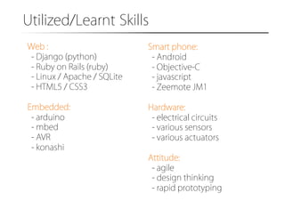 Utilized/Learnt�Skills�
Web :
- Django (python)
- Ruby on Rails (ruby)
- Linux / Apache / SQLite
- HTML5 / CSS3

Smart phone:
- Android
- Objective-C
- javascript
- Zeemote JM1

Embedded:
- arduino
- mbed
- AVR
- konashi

Hardware:
- electrical circuits
- various sensors
- various actuators
Attitude:
- agile
- design thinking
- rapid prototyping

 