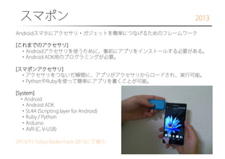 スマポン

2013

Androidスマホにアクセサリ・ガジェットを簡単につなげるためのフレームワーク
[これまでのアクセサリ]
 ・Androidアクセサリを使うために、事前にアプリをインストールする必要がある。
 ・Android ADK用のプログラミングが必要。
[スマポンアクセサリ]
 ・アクセサリをつないだ瞬間に、アプリがアクセサリからロードされ、実行可能。
 ・PythonやRubyを使って簡単にアプリを書くことが可能。
[System]
・Android
 ・Android ADK
 ・SL4A (Scripting layer for Android)
 ・Ruby / Python
 ・Arduino
 ・AVR (C, V-USB)
2013/11 Tokyo Maker Faire 2013にて展示

 