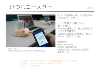 ひつじコースター

2013
オフィスを明るく楽しくするための
かわいいコースター。
- カップを置くと優しく光り、
め∼と鳴く。
- iPhoneと連携して、持ち主が近くに
いるかを認識する。
- Google Calendarと連携し、鳴いて
リマインドしてくれる。

デモムービー:
http://www.youtube.com/watch?v=t3-gSnC28Z0

[System]
mbed + sensors
iPhone (Objective C)
arduino ADK + Android (担当部)
羊毛フェルト

2013/06 : ひらめきガジェットラボ@渋谷ヒカリエにて展示
2013/11 : Maker Faire Tokyo 2013にて展示
＊グループでの制作

 