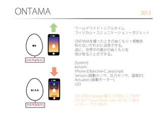 ONTAMA

2013
ワールドワイド・リアルタイム
フィジカル・コミュニケーション・ガジェット
ONTAMAを握ったときのぬくもり・感触を
知らないだれかに送信できる。
逆に、世界中の誰かのぬくもりを
受け取ることができる。
[System]
konashi
iPhone (Objective-C, javascript)
Sensors (振動センサ、圧力センサ、温度計)
Actuators (振動モーター)
LED
2013/08 Engadget電子工作部として制作
2013/11 Tokyo Maker Faire 2013にて展示
＊グループでの制作

 