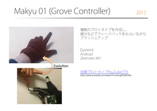 Makyu 01 (Grove Controller)

2012

複数のプロトタイプを作成し、
展示などでフィードバックをもらいながら
ブラッシュアップ
[System]
Android
Zeemote JM1

Evolu6on	
初期プロトタイプYouTubeデモ
http://www.youtube.com/watch?v=emugKEWK4Ak

 
