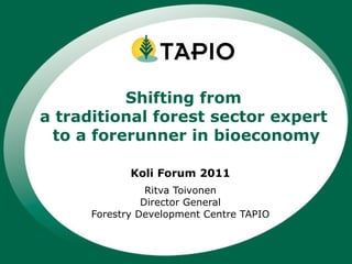 Koli Forum 2011 Ritva Toivonen Director General Forestry Development Centre TAPIO Shifting from  a traditional forest sector expert  to a forerunner in bioeconomy 
