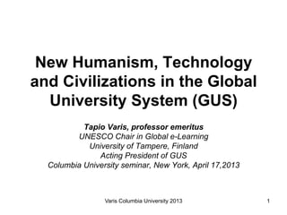 New Humanism, Technology
and Civilizations in the Global
  University System (GUS)
           Tapio Varis, professor emeritus
         UNESCO Chair in Global e-Learning
            University of Tampere, Finland
               Acting President of GUS
  Columbia University seminar, New York, April 17,2013



                 Varis Columbia University 2013          1
 