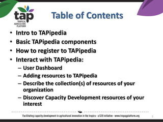 Table of Contents
? Intro to TAPipedia
? Basic TAPipedia components
? How to register to TAPipedia
? Interact with TAPipedia:
C User Dashboard
C Adding resources to TAPipedia
C Describe the collection(s) of resources of your
organization
C Discover Capacity Development resources of your
interest
2
 