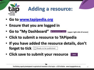 Adding a resource:
? Go to www.tapipedia.org
? Ensure that you are logged in
? Go to My Dashboard (upper right side of screen)
? Click to submit a resource to TAPipedia
? If you have added the resource details, dont
forget to tick
? Click save to submit your resource
29
 